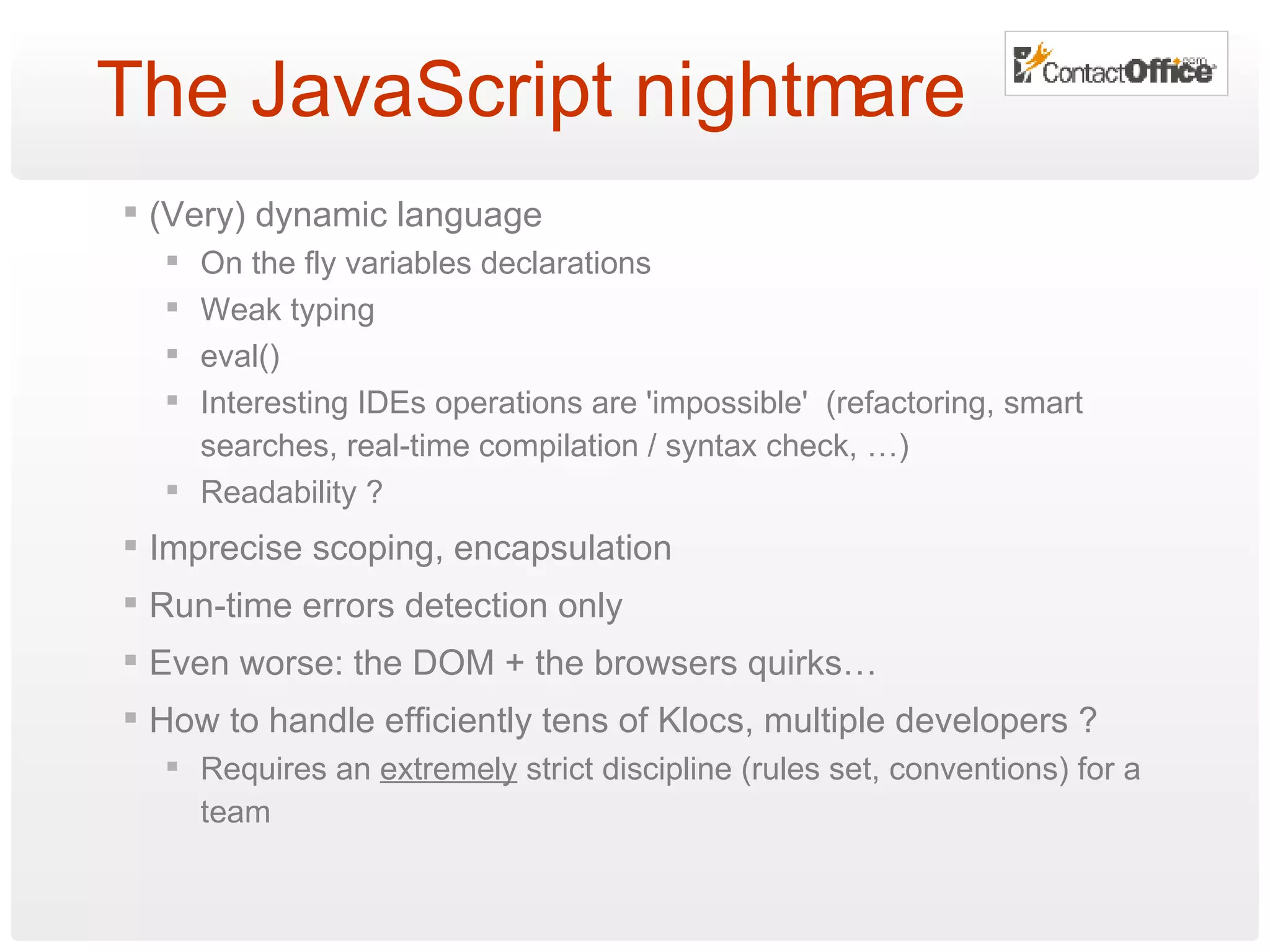 The JavaScript nightmare (Very) dynamic language On the fly variables declarations Weak typing eval() Interesting IDEs operations are 'impossible'  (refactoring, smart searches, real-time compilation / syntax check, …) Readability ? Imprecise scoping, encapsulation Run-time errors detection only Even worse: the DOM + the browsers quirks… How to handle efficiently tens of Klocs, multiple developers ? Requires an  extremely  strict discipline (rules set, conventions) for a team 