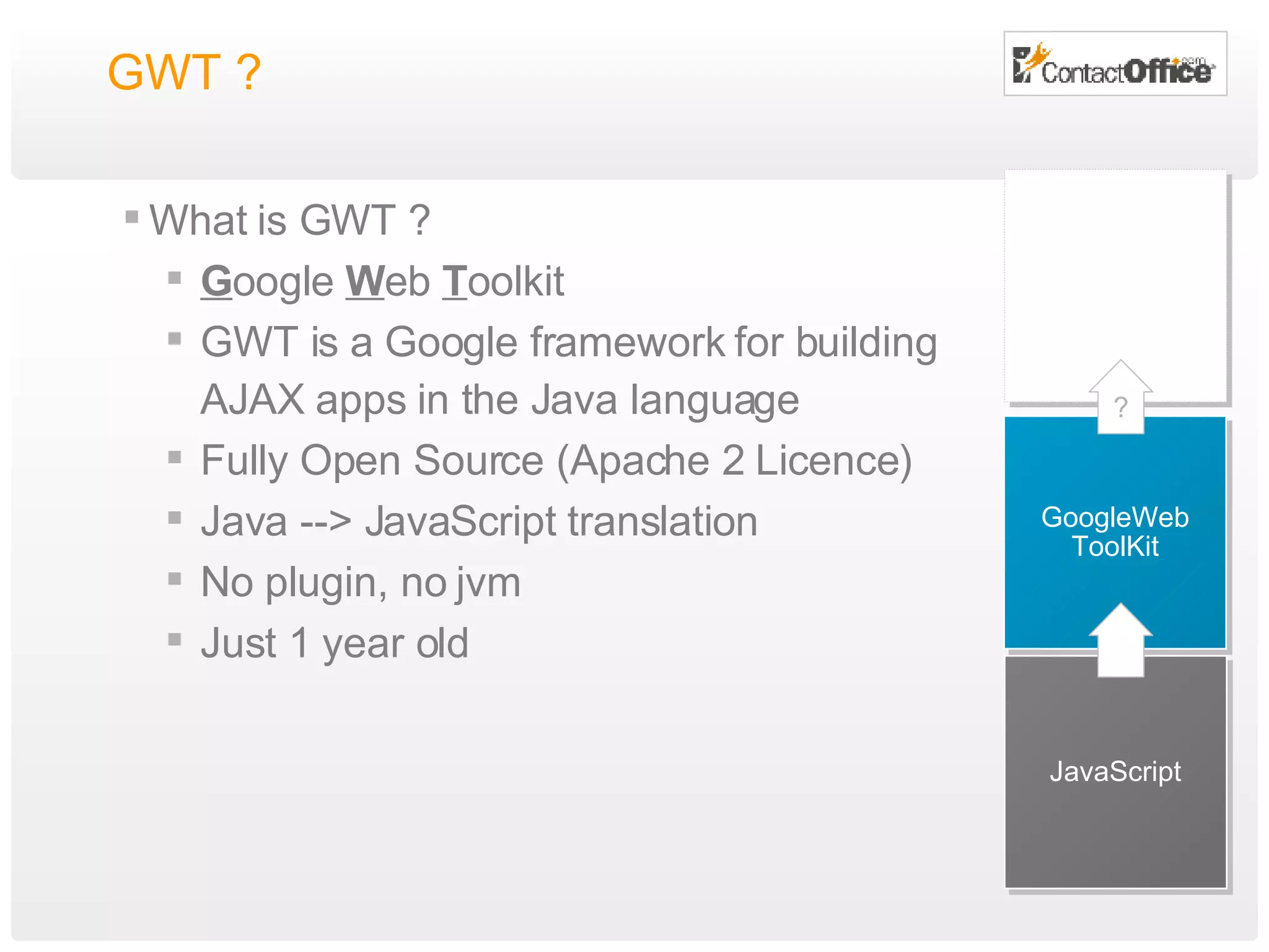 GWT ?  What is GWT ? G oogle  W eb  T oolkit GWT is a Google framework for building AJAX apps in the Java language Fully Open Source (Apache 2 Licence) Java --> JavaScript translation No plugin, no jvm Just 1 year old JavaScript GoogleWeb ToolKit ? 