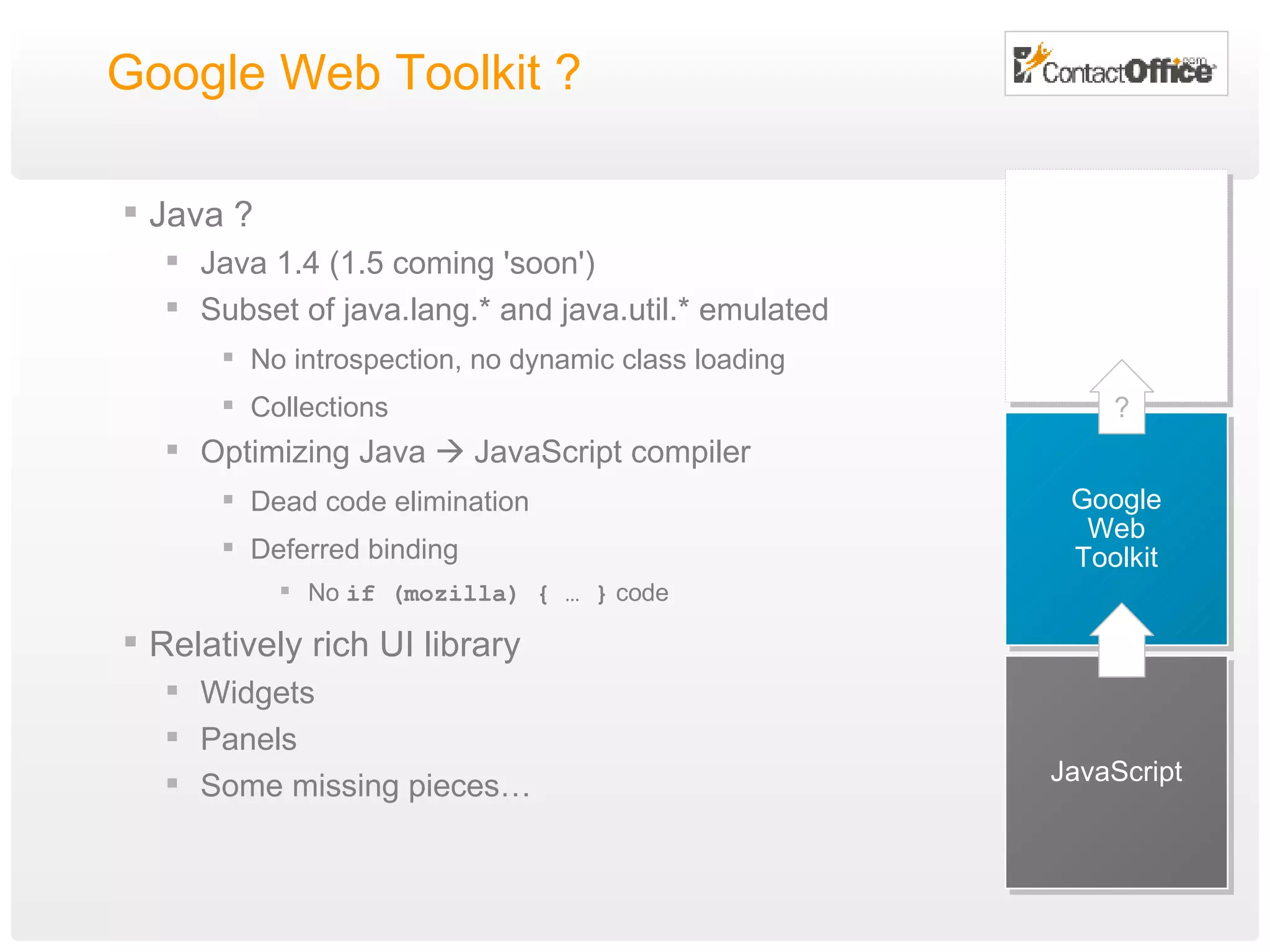 Google Web Toolkit ?  Java ? Java 1.4 (1.5 coming 'soon') Subset of java.lang.* and java.util.* emulated No introspection, no dynamic class loading Collections Optimizing Java    JavaScript compiler Dead code elimination Deferred binding No  if (mozilla) { … }  code Relatively rich UI library Widgets Panels Some missing pieces… JavaScript Google Web Toolkit ? 