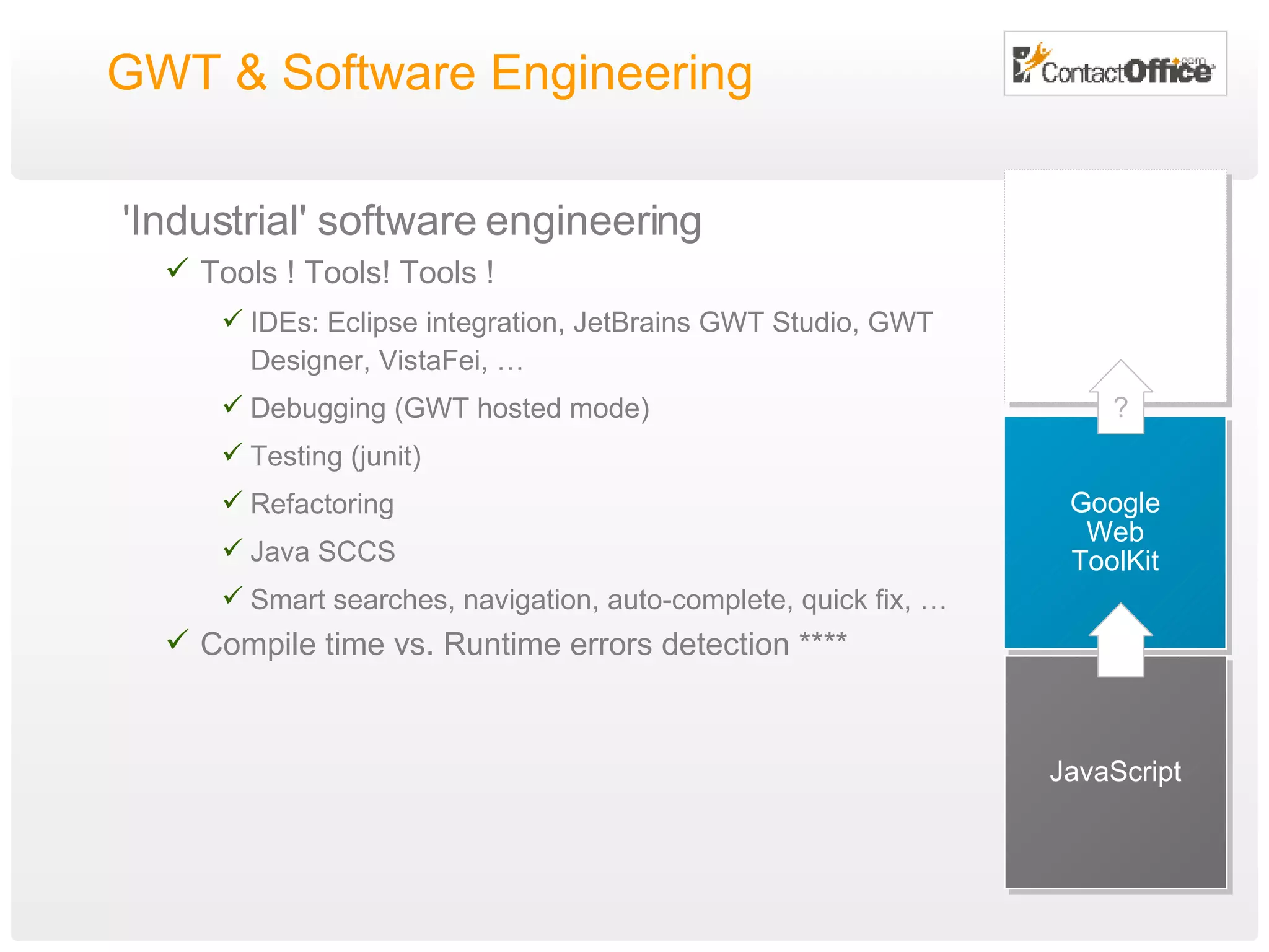 GWT & Software Engineering  'Industrial' software engineering Tools ! Tools! Tools ! IDEs: Eclipse integration, JetBrains GWT Studio,  GWT Designer, VistaFei, … Debugging (GWT hosted mode) Testing (junit) Refactoring Java SCCS Smart searches, navigation, auto-complete, quick fix, …  Compile time vs. Runtime errors detection **** JavaScript Google Web ToolKit ? 