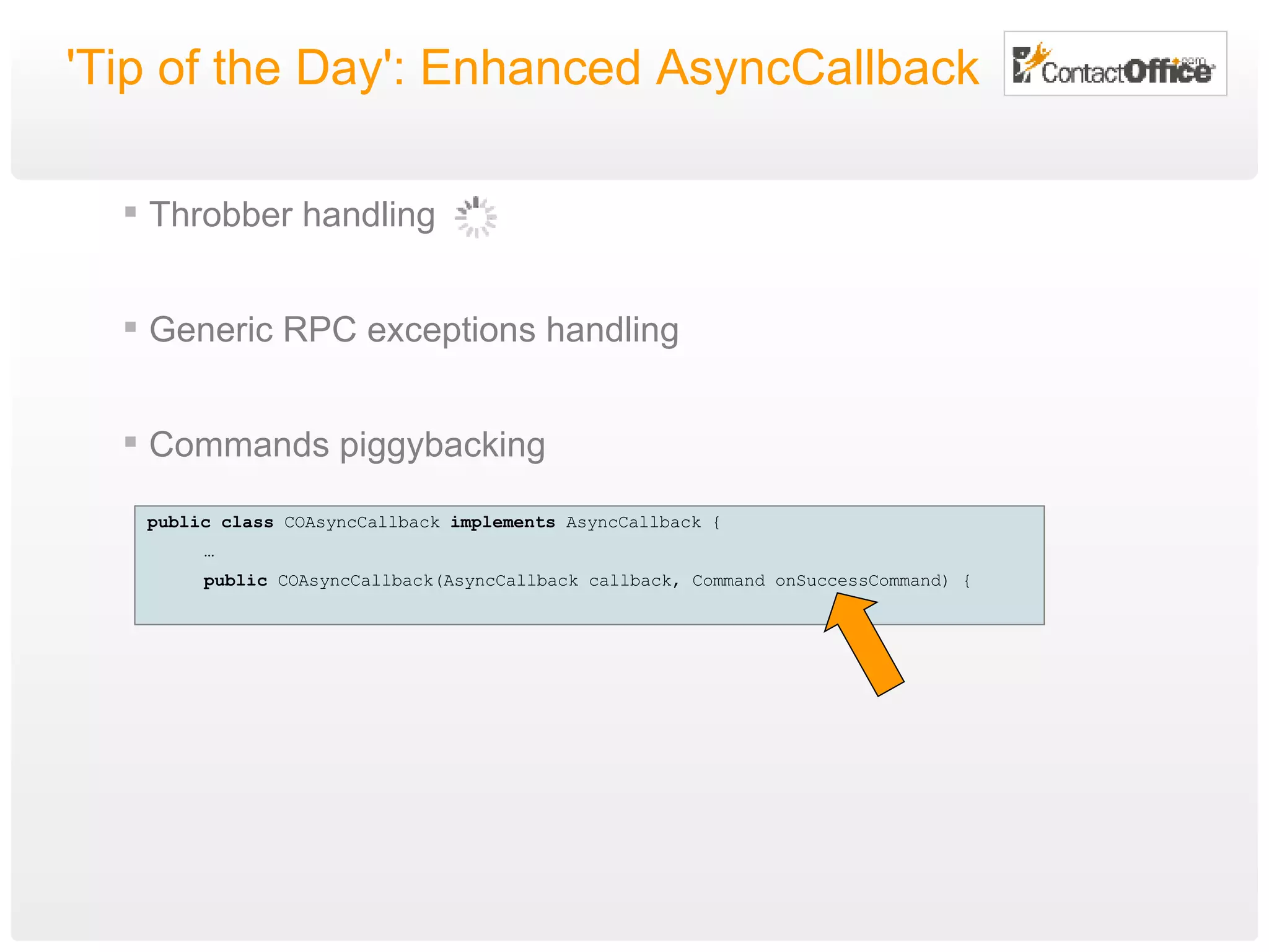 'Tip of the Day': Enhanced AsyncCallback Throbber handling Generic RPC exceptions handling Commands piggybacking public   class  COAsyncCallback  implements  AsyncCallback { … public  COAsyncCallback(AsyncCallback callback, Command onSuccessCommand) { 