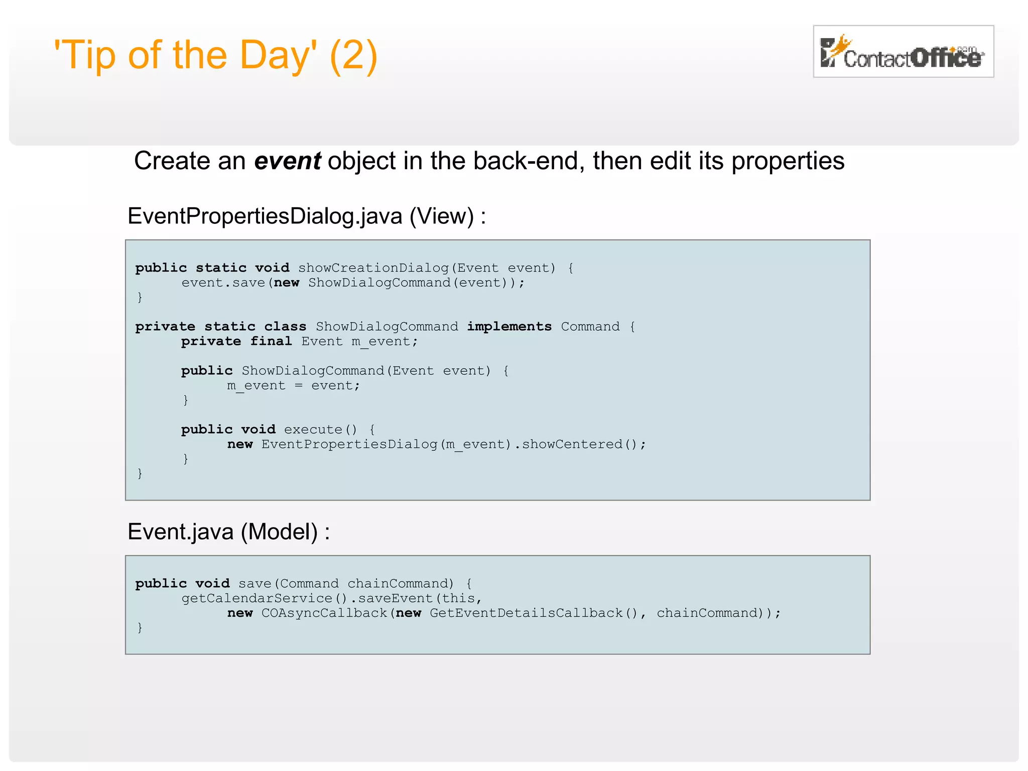 'Tip of the Day' (2) public   void  save(Command chainCommand) { getCalendarService().saveEvent(this, new  COAsyncCallback( new  GetEventDetailsCallback(), chainCommand)); } public   static   void  showCreationDialog(Event event) { event.save( new  ShowDialogCommand(event)); } private static class  ShowDialogCommand  implements  Command { private final  Event m_event ; public  ShowDialogCommand(Event event) { m_event = event; } public   void  execute() { new  EventPropertiesDialog(m_event).showCentered(); } } EventPropertiesDialog.java (View) : Event.java (Model) : Create an  event  object in the back-end, then edit its properties 