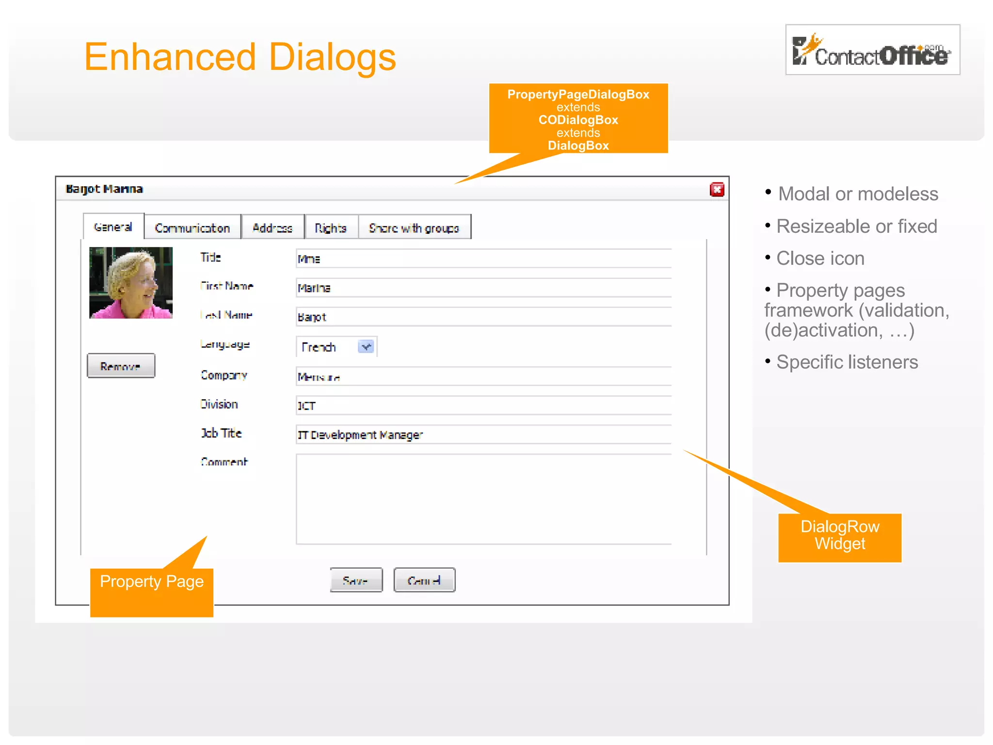 Enhanced Dialogs PropertyPageDialogBox extends CODialogBox extends DialogBox Property Page Modal or modeless Resizeable or fixed Close icon Property pages framework (validation, (de)activation, …) Specific listeners DialogRow Widget 