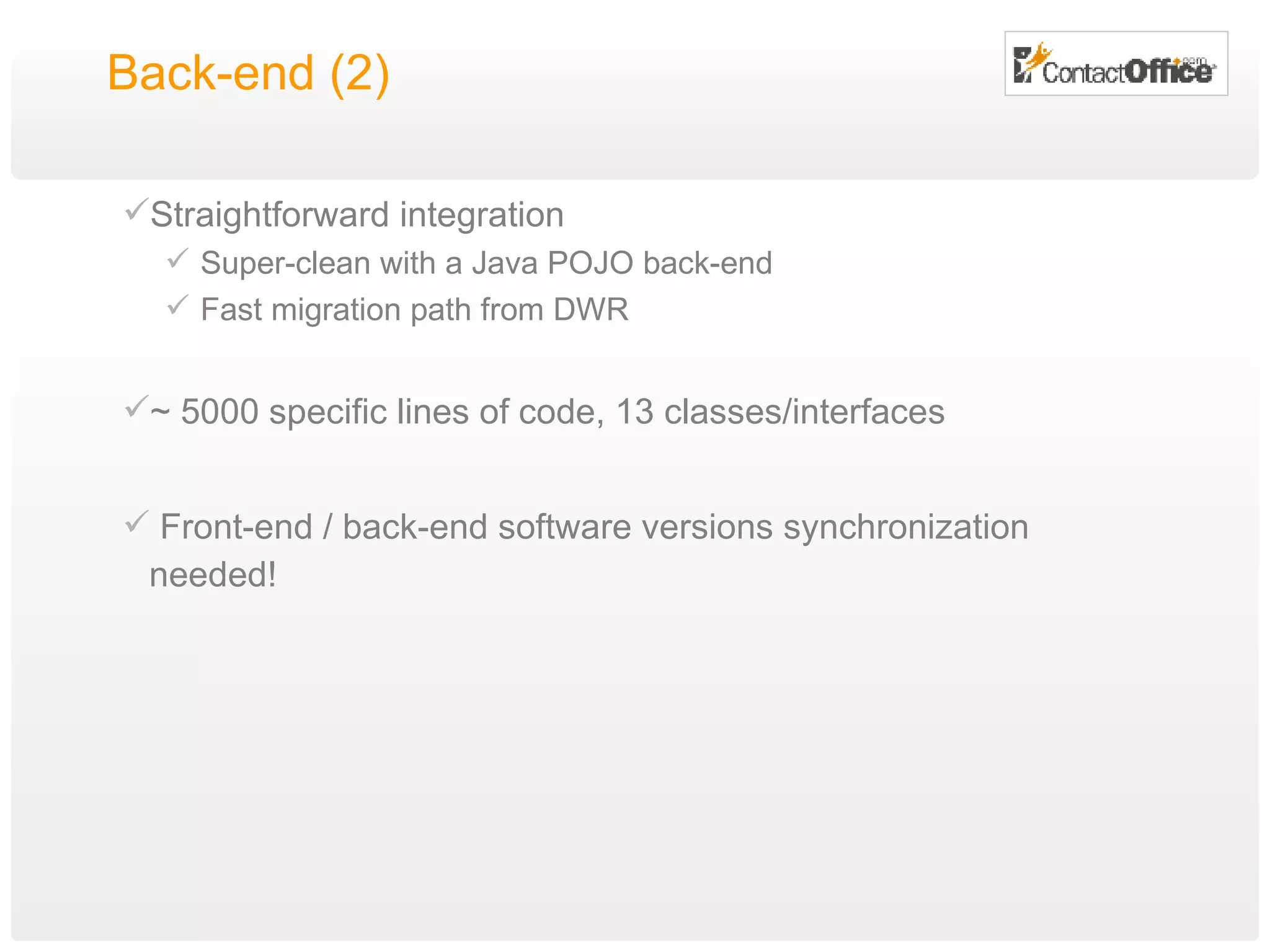 Back-end (2) Straightforward integration Super-clean with a Java POJO back-end Fast migration path from DWR ~ 5000 specific lines of code, 13 classes/interfaces Front-end / back-end software versions synchronization needed! 