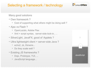 Selecting a framework / technology Many good solutions Own framework ? Cost of supporting what others might be doing well ? Ajax vs Flash ? OpenLazslo, Adobe Flex Xml + script syntax,  server-side lock-in, … SilverLight, JavaFX, good ol' Applets ? Ultra lightweight client + server-side Java ?  echo2, zk, thinwire...  Do they scale well ? Existing JS frameworks ? Dojo, Prototype, YUI, ... JavaScript language… JavaScript ? ? 