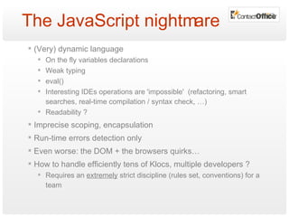 The JavaScript nightmare (Very) dynamic language On the fly variables declarations Weak typing eval() Interesting IDEs operations are 'impossible'  (refactoring, smart searches, real-time compilation / syntax check, …) Readability ? Imprecise scoping, encapsulation Run-time errors detection only Even worse: the DOM + the browsers quirks… How to handle efficiently tens of Klocs, multiple developers ? Requires an  extremely  strict discipline (rules set, conventions) for a team 