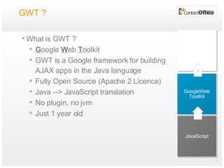 GWT ?  What is GWT ? G oogle  W eb  T oolkit GWT is a Google framework for building AJAX apps in the Java language Fully Open Source (Apache 2 Licence) Java --> JavaScript translation No plugin, no jvm Just 1 year old JavaScript GoogleWeb ToolKit ? 