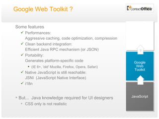 Google Web Toolkit ?  Some features Performances: Aggressive caching, code optimization, compression Clean backend integration: Efficient Java RPC mechanism (or JSON) Portability: Generates platform-specific code (IE 6+, 'old' Mozilla, Firefox, Opera, Safari) Native Java S cript is still reachable: JSNI  (JavaScript Native Interface) i18n But...  Java knowledge required for UI designers CSS only is not realistic JavaScript Google Web Toolkit ? 