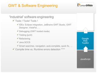GWT & Software Engineering  'Industrial' software engineering Tools ! Tools! Tools ! IDEs: Eclipse integration, JetBrains GWT Studio,  GWT Designer, VistaFei, … Debugging (GWT hosted mode) Testing (junit) Refactoring Java SCCS Smart searches, navigation, auto-complete, quick fix, …  Compile time vs. Runtime errors detection **** JavaScript Google Web ToolKit ? 