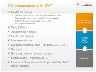 CO enhancements to GWT MV(C) framework THE  key factor for a successful large-scale development Necessary for event driven interfaces (the A in  A JAX) Side effect : eases collaboration between UI  and software developers Drag & Drop Attractive look & feel  Contextual menus Marquee selection Draggable splitters, Rich Text Edit  (available in GWT 1.4) Data grid Enhanced dialogs, property pages EditableLabel, ProgressBar, … Lesson: nothing was made 'impossible' by GWT design choices ! JavaScript Google Web Toolkit ContactOffice Enhancements 