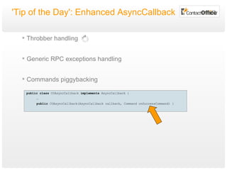 'Tip of the Day': Enhanced AsyncCallback Throbber handling Generic RPC exceptions handling Commands piggybacking public   class  COAsyncCallback  implements  AsyncCallback { … public  COAsyncCallback(AsyncCallback callback, Command onSuccessCommand) { 