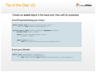 'Tip of the Day' (2) public   void  save(Command chainCommand) { getCalendarService().saveEvent(this, new  COAsyncCallback( new  GetEventDetailsCallback(), chainCommand)); } public   static   void  showCreationDialog(Event event) { event.save( new  ShowDialogCommand(event)); } private static class  ShowDialogCommand  implements  Command { private final  Event m_event ; public  ShowDialogCommand(Event event) { m_event = event; } public   void  execute() { new  EventPropertiesDialog(m_event).showCentered(); } } EventPropertiesDialog.java (View) : Event.java (Model) : Create an  event  object in the back-end, then edit its properties 