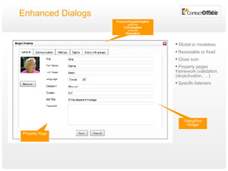 Enhanced Dialogs PropertyPageDialogBox extends CODialogBox extends DialogBox Property Page Modal or modeless Resizeable or fixed Close icon Property pages framework (validation, (de)activation, …) Specific listeners DialogRow Widget 