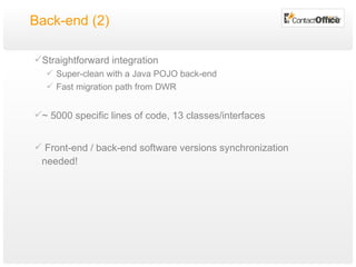 Back-end (2) Straightforward integration Super-clean with a Java POJO back-end Fast migration path from DWR ~ 5000 specific lines of code, 13 classes/interfaces Front-end / back-end software versions synchronization needed! 
