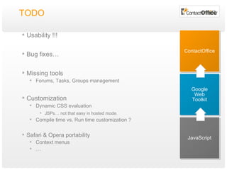 TODO Usability !!! Bug fixes… Missing tools Forums, Tasks, Groups management Customization Dynamic CSS evaluation JSPs… not that easy in hosted mode. Compile time vs. Run time customization ? Safari & Opera portability Context menus … JavaScript Google Web Toolkit ContactOffice 