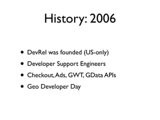 History: 2006

• DevRel was founded (US-only)
• Developer Support Engineers
• Checkout, Ads, GWT, GData APIs
• Geo Developer Day
 