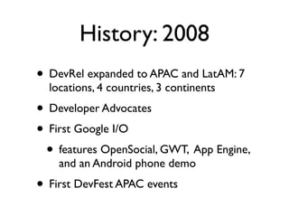 History: 2008
• DevRel expanded to APAC and LatAM: 7
  locations, 4 countries, 3 continents
• Developer Advocates
• First Google I/O
 • features OpenSocial, GWT, App Engine,
    and an Android phone demo
• First DevFest APAC events
 