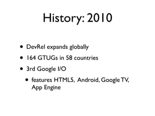 History: 2010

• DevRel expands globally
• 164 GTUGs in 58 countries
• 3rd Google I/O
 • features HTML5, Android, Google TV,
    App Engine
 
