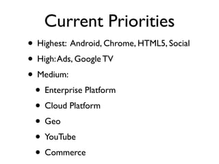 Current Priorities
• Highest: Android, Chrome, HTML5, Social
• High: Ads, Google TV
• Medium:
 • Enterprise Platform
 • Cloud Platform
 • Geo
 • YouTube
 • Commerce
 