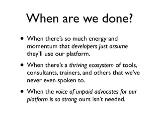 When are we done?
• When there’s so much energy and
  momentum that developers just assume
  they’ll use our platform.
• When there’s a thriving ecosystem of tools,
  consultants, trainers, and others that we’ve
  never even spoken to.
• When the voice of unpaid advocates for our
  platform is so strong ours isn’t needed.
 