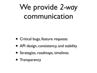 We provide 2-way
     communication
In addition to being advocates to developers,
 we are advocates for developers internally

 • Critical bugs, feature requests
 • API design, consistency, and stability
 • Strategies, roadmaps, timelines
 • Transparency
 