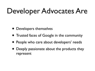 Developer Advocates Are

 • Developers themselves
 • Trusted faces of Google in the community
 • People who care about developers’ needs
 • Deeply passionate about the products they
   represent
 