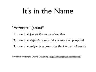 It’s in the Name
“Advocate” (noun)*
 1. one that pleads the cause of another
 2. one that defends or maintains a cause or proposal
 3. one that supports or promotes the interests of another

* Merriam-Webster’s Online Dictionary (http://www.merriam-webster.com)
 