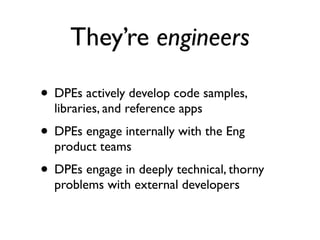 They’re engineers

• DPEs actively develop code samples,
  libraries, and reference apps
• DPEs engage internally with the Eng
  product teams
• DPEs engage in deeply technical, thorny
  problems with external developers
 