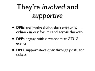 They’re involved and
      supportive
• DPEs are involved with the community
  online - in our forums and across the web
• DPEs engage with developers at GTUG
  events
• DPEs support developer through posts and
  tickets
 