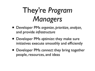 They’re Program
         Managers
• Developer PMs organize, prioritize, analyze,
  and provide infrastructure
• Developer PMs optimize: they make sure
  initiatives execute smoothly and efﬁciently
• Developer PMs connect: they bring together
  people, resources, and ideas
 