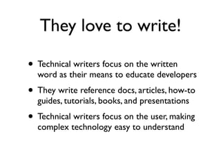 They love to write!

• Technical writers focus on the written
  word as their means to educate developers
• They write reference docs, articles, how-to
  guides, tutorials, books, and presentations
• Technical writers focus on the user, making
  complex technology easy to understand
 