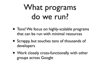 What programs
       do we run?
• Tons! We focus on highly-scalable programs
  that can be run with minimal resources
• Scrappy, but touches tens of thousands of
  developers
• Work closely cross-functionally with other
  groups across Google
 