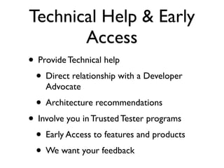 Technical Help & Early
       Access
• Provide Technical help
 • Direct relationship with a Developer
    Advocate
 • Architecture recommendations
• Involve you in Trusted Tester programs
 • Early Access to features and products
 • We want your feedback
 