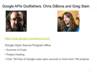 Google APIs Godfathers: Chris DiBona and Greg Stein




 http://code.google.com/opensource/

 Google Open Source Program office
 • Summer of Code
 • Project Hosting
 • Over 1M lines of Google code open sourced in more than 100 projects


                                                                     9
 
