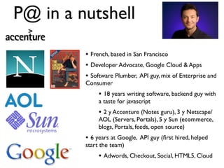 P@ in a nutshell

         • French, based in San Francisco
         • Developer Advocate, Google Cloud & Apps
         • Software Plumber, API guy, mix of Enterprise and
         Consumer
              • 18 years writing software, backend guy with
              a taste for javascript
              • 2 y Accenture (Notes guru), 3 y Netscape/
              AOL (Servers, Portals), 5 y Sun (ecommerce,
              blogs, Portals, feeds, open source)
         • 6 years at Google, API guy (ﬁrst hired, helped
         start the team)
              • Adwords, Checkout, Social, HTML5, Cloud
 