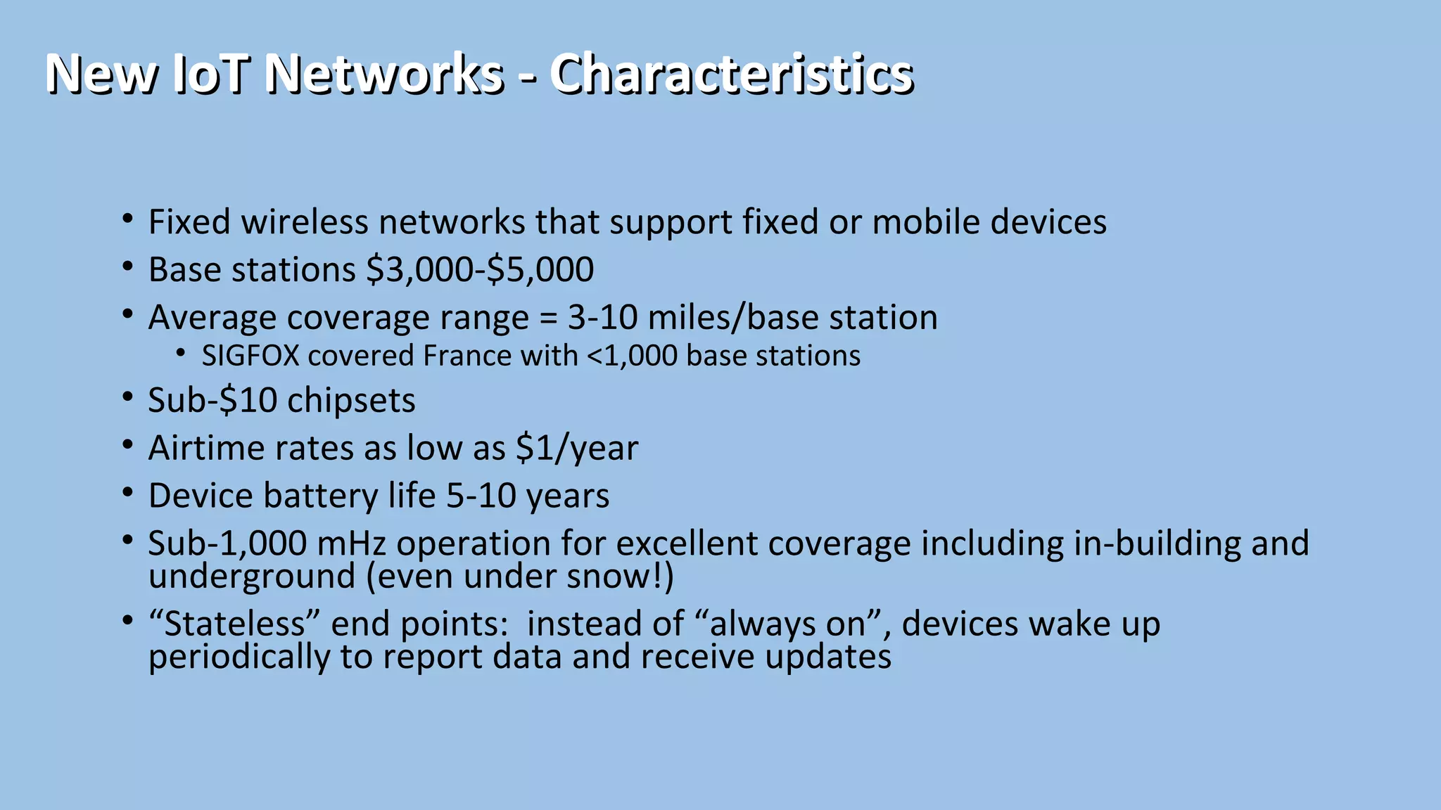 • Fixed wireless networks that support fixed or mobile devices
• Base stations $3,000-$5,000
• Average coverage range = 3-10 miles/base station
• SIGFOX covered France with <1,000 base stations
• Sub-$10 chipsets
• Airtime rates as low as $1/year
• Device battery life 5-10 years
• Sub-1,000 mHz operation for excellent coverage including in-building and
underground (even under snow!)
• “Stateless” end points: instead of “always on”, devices wake up
periodically to report data and receive updates
New IoT Networks - CharacteristicsNew IoT Networks - Characteristics
 