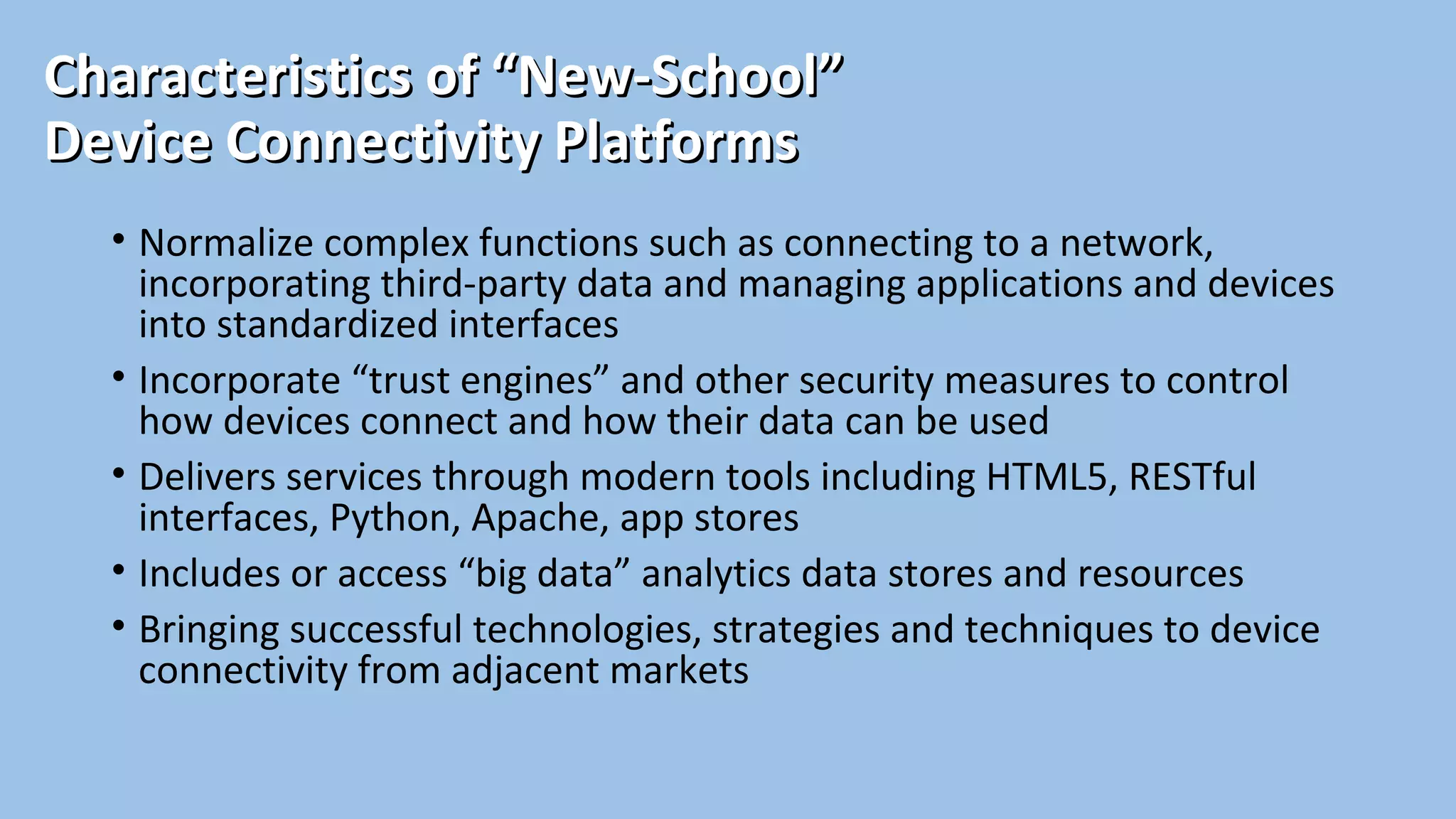 Characteristics of “New-School”Characteristics of “New-School”
Device Connectivity PlatformsDevice Connectivity Platforms
• Normalize complex functions such as connecting to a network,
incorporating third-party data and managing applications and devices
into standardized interfaces
• Incorporate “trust engines” and other security measures to control
how devices connect and how their data can be used
• Delivers services through modern tools including HTML5, RESTful
interfaces, Python, Apache, app stores
• Includes or access “big data” analytics data stores and resources
• Bringing successful technologies, strategies and techniques to device
connectivity from adjacent markets
 