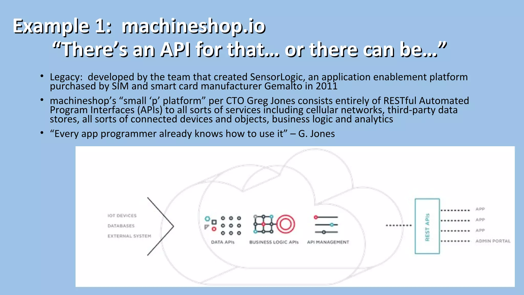 Example 1: machineshop.ioExample 1: machineshop.io
“There’s an API for that… or there can be…”“There’s an API for that… or there can be…”
• Legacy: developed by the team that created SensorLogic, an application enablement platform
purchased by SIM and smart card manufacturer Gemalto in 2011
• machineshop’s “small ‘p’ platform” per CTO Greg Jones consists entirely of RESTful Automated
Program Interfaces (APIs) to all sorts of services including cellular networks, third-party data
stores, all sorts of connected devices and objects, business logic and analytics
• “Every app programmer already knows how to use it” – G. Jones
 