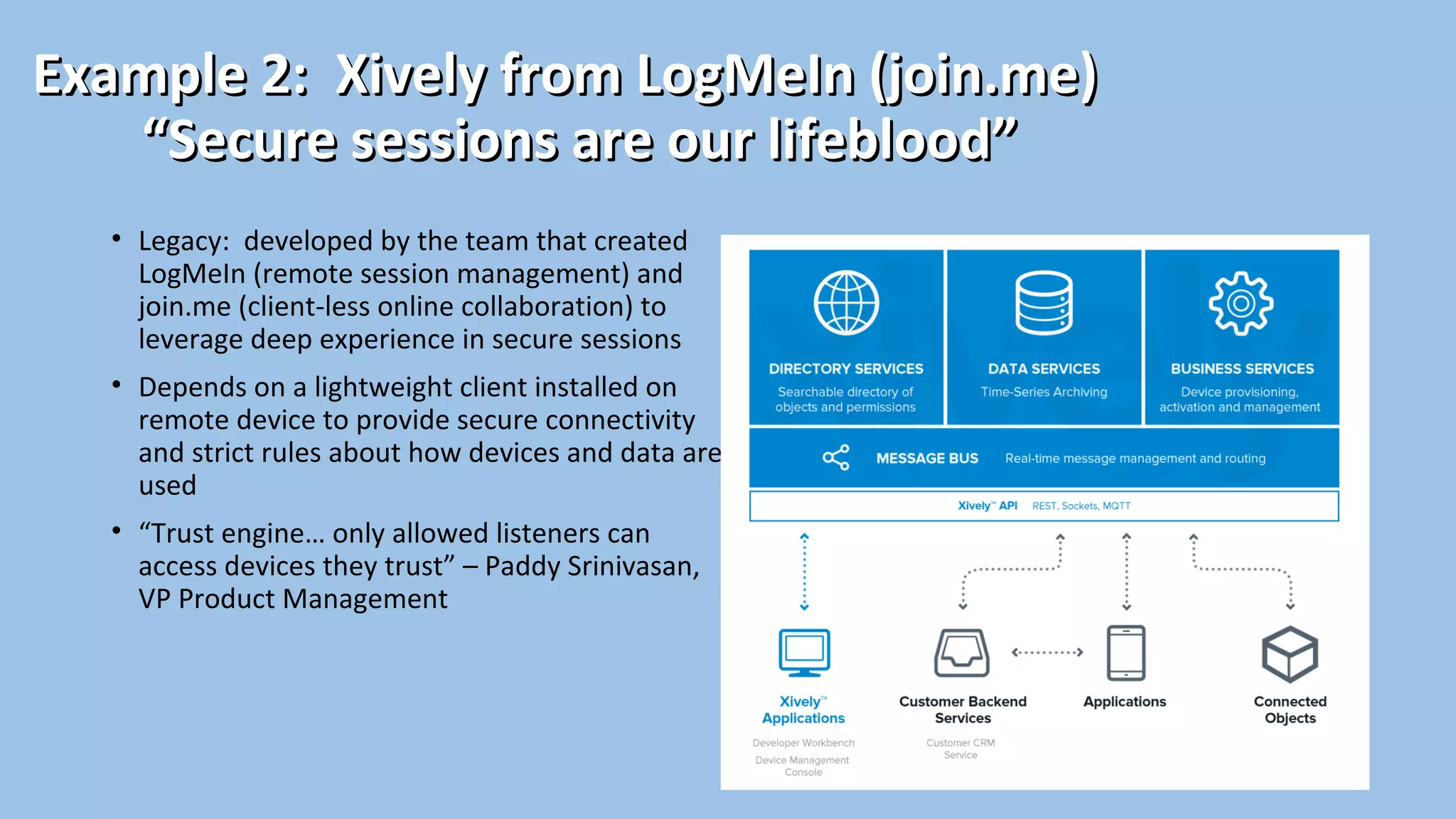 Example 2: Xively from LogMeIn (join.me)Example 2: Xively from LogMeIn (join.me)
“Secure sessions are our lifeblood”“Secure sessions are our lifeblood”
• Legacy: developed by the team that created
LogMeIn (remote session management) and
join.me (client-less online collaboration) to
leverage deep experience in secure sessions
• Depends on a lightweight client installed on
remote device to provide secure connectivity
and strict rules about how devices and data are
used
• “Trust engine… only allowed listeners can
access devices they trust” – Paddy Srinivasan,
VP Product Management
 