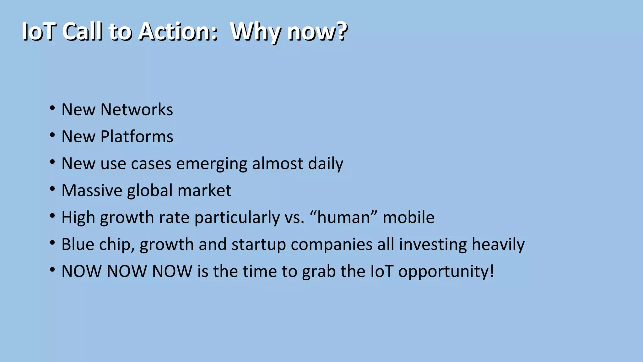 IoT Call to Action: Why now?IoT Call to Action: Why now?
• New Networks
• New Platforms
• New use cases emerging almost daily
• Massive global market
• High growth rate particularly vs. “human” mobile
• Blue chip, growth and startup companies all investing heavily
• NOW NOW NOW is the time to grab the IoT opportunity!
 