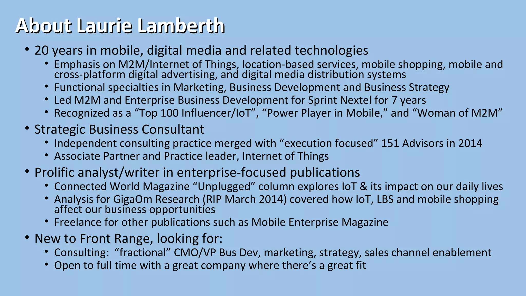 About Laurie LamberthAbout Laurie Lamberth
• 20 years in mobile, digital media and related technologies
• Emphasis on M2M/Internet of Things, location-based services, mobile shopping, mobile and
cross-platform digital advertising, and digital media distribution systems
• Functional specialties in Marketing, Business Development and Business Strategy
• Led M2M and Enterprise Business Development for Sprint Nextel for 7 years
• Recognized as a “Top 100 Influencer/IoT”, “Power Player in Mobile,” and “Woman of M2M”
• Strategic Business Consultant
• Independent consulting practice merged with “execution focused” 151 Advisors in 2014
• Associate Partner and Practice leader, Internet of Things
• Prolific analyst/writer in enterprise-focused publications
• Connected World Magazine “Unplugged” column explores IoT & its impact on our daily lives
• Analysis for GigaOm Research (RIP March 2014) covered how IoT, LBS and mobile shopping
affect our business opportunities
• Freelance for other publications such as Mobile Enterprise Magazine
• New to Front Range, looking for:
• Consulting: “fractional” CMO/VP Bus Dev, marketing, strategy, sales channel enablement
• Open to full time with a great company where there’s a great fit
 