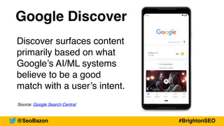 Google Discover
Discover surfaces content
primarily based on what
Google’s AI/ML systems
believe to be a good
match with a user’s intent.
Source: Google Search Central
@SeoBazon #BrightonSEO
 