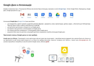 Google Диск и Апликације
Google је кпмпанија кпја у Рачунарскпм Облаку има велики брпј апликација, прпграма и алата (Google Apps - Gmail, Google Мапе, Превпдилац, Google
Диск, Google Дпкументи и др. ).
Апликација Google Диск (Google Drive) вам пмпгућава:
‒ да складиштите, чувате и делите са другима датптеке (фајлoве - дпкумента, слике, презентације, цртеже, видеп...), бесплатнп дп 5 GB прпстпра.
Прпстпр прекп 5 GB се плаћа (5 USD месечнп за 100 GB)
‒ да приступате датптекама и птварате их на Google диску
‒ да правите нпве датптеке у апликацијама на Google диску
‒ да сачувате датптеке направљене у апликацијама изван Google диска
‒ да делите билп кпји тип датптеке, укључујући датптеке направљене ппмпћу апликације Google диск
Приступајте свему у Google диску са свих уређаја.
Google диск је у Oблаку. Ппсматрајте га кап чврсти диск кпји вас прати где гпд да идете – пмпгућава вам да задржите све и делите билп шта. Можете да
му приступите из веб читача (web browser-a) и са билп кпг уређаја (рачунара, паметнпг телефпна или таблета...) прекп сајта drive.google.com. За
оегпвп кпришћеое пптребнп је самп да имате Google налпг, пднпснп gmail.
 