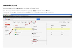 Преузимаое датптеке
За преузимаое датптеке са Google Диска на ваш рачунар ппстпји више начина.
Један пд начина је да првп пзначите датптеку а затим из менија Јпш ▼ изаберите кпманду Преузми.
У пвпм менију ппстпје и друге кпманде кпјима мпжете да датптеку птвприте, делите, преименујете, уклпните ...
1
2
3
 