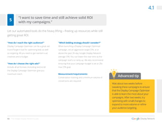 33 The Google Display Network Guide
4.1
“How do I reach the right audience?”
Display Campaign Optimizer can be a great set-
it-and-forget-it tool for optimizing bids as well
as targeting. All you need to get started is ad
creatives and a budget.
“How do I choose the right ads?”
Include all ad formats (including text) to let
the Display Campaign Optimizer give you
maximum reach.
“Which bidding strategy should I consider?”
When launching a Display Campaign Optimizer
campaign, set an aggressive target CPA, at or
above the past 30-day Google Display Network
average CPA. You can lower this over time as the
campaign starts to ramp up. We also recommend
ensuring that your campaign budget is set at 20x
max CPA goal.
Measurement/requirements
Conversation tracking and a minimum volume of
conversions are required.
Wait about two weeks before
tweaking these campaigns to ensure
that the Display Campaign Optimizer
is able to learn the most about your
campaigns. After two weeks, try
optimizing with small changes to
expand to more volume or refine
your audience targeting.
5
Let our automated tools do the heavy lifting—freeing up resources while still
getting great ROI.
“I want to save time and still achieve solid ROI
with my campaigns.”
Advanced tip
 