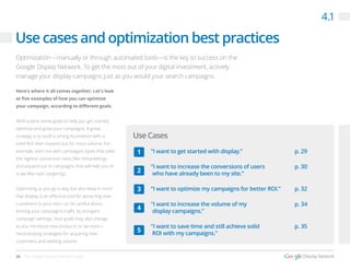 26 The Google Display Network Guide
Here’s where it all comes together: Let’s look
at five examples of how you can optimize
your campaign, according to different goals.
We’ll outline some goals to help you get started,
optimize and grow your campaigns. A great
strategy is to build a strong foundation with a
solid ROI, then expand out for more volume. For
example, start out with campaigns types that yield
the highest conversion rates (like remarketing)
and expand out to campaigns that will help you to
scale (like topic targeting).
Optimizing as you go is key, but also keep in mind
that display is an effective tool for attracting new
customers to your site—so be careful about
limiting your campaign’s traffic by stringent
campaign settings. Your goals may also change
as you introduce new products or services—
necessitating strategies for acquiring new
customers and seeking volume.
Use cases and optimization best practices
4.1
Optimization—manually or through automated tools—is the key to success on the
Google Display Network. To get the most out of your digital investment, actively
manage your display campaigns just as you would your search campaigns.
Use Cases
“I want to get started with display.”
“I want to increase the conversions of users
who have already been to my site.”
“I want to optimize my campaigns for better ROI.”
“I want to increase the volume of my
display campaigns.”
“I want to save time and still achieve solid
ROI with my campaigns.”
p. 29
p. 30
p. 32
p. 34
p. 35
1
2
3
4
5
 