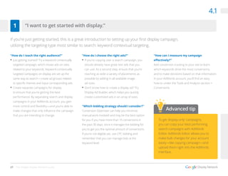 27 The Google Display Network Guide
“How do I reach the right audience?”
•	Just getting started? Try a keyword contextually
targeted campaign, which shows ads on sites
related to your keywords. Keyword contextually
targeted campaigns on display are set up the
same way as search—create ad groups related
to specific themes and input corresponding ads.
•	Create separate campaigns for display
to ensure that you’re getting the best
performance. By separating search and display
campaigns in your AdWords account, you gain
more control and flexibility—and you’re able to
make changes that only influence the campaign
that you are intending to change.
”How do I choose the right ads?”
•	If you’re copying over a search campaign, you
should already have great text ads that you
can use. As a second step, ensure that you’re
reaching as wide a variety of placements as
possible by adding in all available image
ad sizes.
•	Don’t know how to create a display ad? Try
Display Ad Builder, which helps you quickly
create customized ads in an array of sizes.
“Which bidding strategy should I consider?”
Conversion Optimizer can help you minimize
manual work involved and may be the best option
for you if you have more than 15 conversions in
the past 30 days, since it manages the bidding for
you to get you the optimal amount of conversions.
If you’re not eligible yet, use CPC bidding and
remember that you can manage bids at the
keyword level.
“How can I measure my campaign
effectively?”
Add conversion tracking to your site to learn
which keywords drive the most conversions,
and to make decisions based on that information.
In your AdWords account, you’ll find an easy
how-to under the Tools and Analysis section >
Conversions.
4.1
“I want to get started with display.”1
To get ‘display-only’ campaigns,
you can copy your best performing
search campaigns with AdWords
Editor. AdWords Editor allows you to
make bulk changes for your account
easily—like copying campaign—and
upload them right into the AdWords
interface.
Advanced tip
If you’re just getting started, this is a great introduction to setting up your first display campaign,
utilizing the targeting type most similar to search: keyword contextual targeting.
 