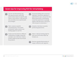 29 The Google Display Network Guide
4.1
Use the new Remarketing Tag:
One tag across your entire site
passes values based on specific page
views or user actions. It will save you
time and allow more-sophisticated
list strategies.
Tailor creative to specific
remarketing lists. Personalize
promotions, calls-to-action and
landing pages for each list.
Create user lists based on different
combinations of pages visited (for
example, users who have visited a
product page but did not purchase
the product).
Automate bidding with conversion
optimizer. Conversion optimizer is
optimized for users, not just for sites.
When paired with a remarketing,
conversion optomizer on average
yields an 8% decrease in CPA and a
14% increase in conversions.13
Exclude or bid down on poorly
performing placements.
Select a relevant landing page for
each user list (Product/Sign-up/
Contact us).
Shorten membership duration or
target a different user segment.
1
5
6
7
2
3
4
Seven tips for improving ROI for remarketing
 