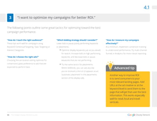 30 The Google Display Network Guide
4.1
“How do I reach the right audience?”
These tips work well for campaigns using
Keyword Contextual Targeting, Topic Targeting or
Interest Categories.
“How do I choose the right ads?”
Choosing the ad rotation setting ‘optimize for
conversions’ gives preference to ads that are
expected to perform best.
“Which bidding strategy should I consider?”
Lower bids or pause poorly performing keywords
or placements.
•	Optimize display keywords just as you would
for search. Increase bids on high performing
keywords, and decrease bids or pause
keywords that are not performing.
•	Try the same tactics for placements.
Within AdWords, you can see any site
you’ve received a click on (it appears as an
‘automatic placement’ in the placements
section of the display tab).
“How do I measure my campaigns
effectively?”
At a minimum, implement conversion tracking
to understand performance. Try multi-channel
funnels in Analytics for more robust reporting. 
“I want to optimize my campaigns for better ROI.”3
The following points outline some great tactics for optimizing toward the best
campaign performance.
Advanced tip
Another way to improve ROI
is to send consumers to your
most relevant landing pages. Add
URLs at the ad creative or at the
keyword level to send them to the
page that will get that user the best
information. This works especially
well for retail, local and travel
verticals.
 
