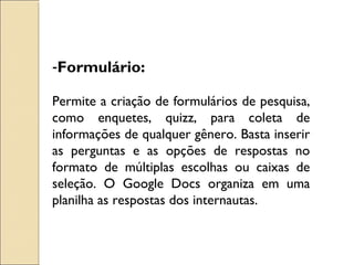 -Formulário: 
Permite a criação de formulários de pesquisa, 
como enquetes, quizz, para coleta de 
informações de qualquer gênero. Basta inserir 
as perguntas e as opções de respostas no 
formato de múltiplas escolhas ou caixas de 
seleção. O Google Docs organiza em uma 
planilha as respostas dos internautas. 
 